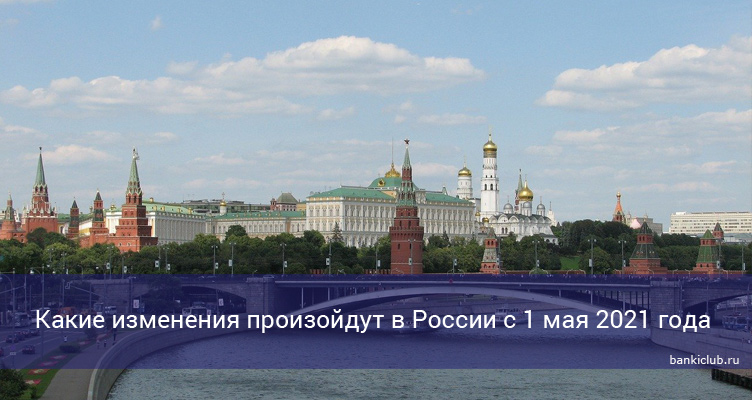 Какие изменения произойдут в России с 1 мая 2021 года